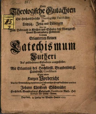 Drey Theologische Gutachten Welche Die Hochansehnliche Theologischen Facultäten Zu Leipzig, Jena und Tübingen Uber den Zum Gebrauch in Kirchen und Schulen deß Marggraffthums Brandenburg-Culmbach Edirten Erlauterten kleinen Catechismum Lutheri ausgestellet : Und Mit Erlaubniß des Hochfürstl. Brandenburgl. Culmbachl. Consistorii Samt einem Kurtzen Vorbericht Von der Veranlaßung derselben zum öffentlichen Druck befördert worden