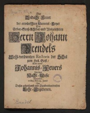 Der Andacht Feuer der erwünschten Namens-Feyer Des Erbar- Groß- Achtbar- und Wolgelehrten Herrn Johann Brendels Wohl-verdienten Rectoris der Schul zum Heil. Geist : statt eines Johannis-Feuers bey einer Nacht-Music angezündet 1689. den 23. Junii