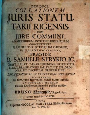 Deo Duce, Collationem Juris Statutarii Rigensis, Cum Jure Communi, Ad Methodum Institut. Imperialium, Consentiente Magnifico JCtorum Ordine, In Illustri Hac Viadrina, Praeside D. Samuele Strykio, ... Ad Diem XXII. Novembr. Anno M.DC.LXXXIV. In Auditorio JCtorum, Placido Eruditorum Examini publice exhibet A. & R. Bruno Hanenfeld, Riga-Livon.