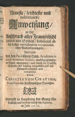 Neueste/ leichteste und vollkom[m]neste Anweisung/ zu der Außsprach aller Frantzösische[n] Lettern und Sylben/ benebenst allen dabey vorfallenden exceptionen oder Ausnehmungen : Aus denen von den Parisischen Hnn. Academicis exacti Sermonis Gallici, wohlgegründeten Regeln ausgezogen/ und durch die Teutsche Schreibe-Art deutlich vorgestellet und mit Exempeln erläutert und verteutschet