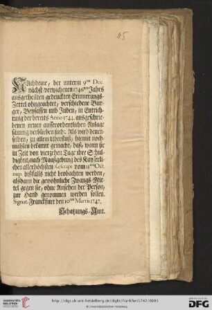 Nachdeme, der unterm 9ten Dec. nächst-verwichenen 1746ten Jahrs ausgetheilten gedruckten Erinnerungs-Zettel ohngeachtet, verschiedene Burger, Beysassen und Juden, in Entrichtung der bereits Anno 1744. ausgeschriebenen neuen ausserordentlichen Anlage säumig verblieben sind: Als wird denenselben ... hiemit nochmahlen bekannt gemacht, daß, wann sie in Zeit von vierzehen Tage ihre Schuldigkeit ... dißfalls nicht beobachten werden, alsdann die gewöhnliche Zwangs-Mittel gegen sie ... zur Hand genommen werden sollen : Signat. Franckfurt den 10ten Martii 1747