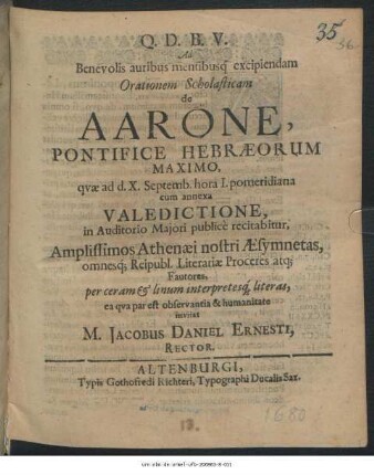 Ad Benevolis auribus mentibusq[ue] excipiendam Orationem Scholasticam de Aarone, Pontifice Hebraeorum Maximo, quae ad d. X. Septemb. hora I. pomeridiana cum annexa Valedictione, in Auditorio Maiori publice recitabitur, Amplissimos Athenaei nostri Aesymnetas ... per ceram & linum interpretesq[ue] literas, ea qua par est observantia & humanitate invitat M. Jacobus Daniel Ernesti, Rector : [PP. Altenburgi V. Iduum Septembr, A. M.DC.LXXX.]