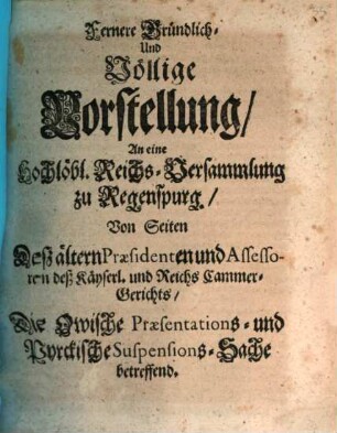 Fernere Gründlich-, Und Völlige Vorstellung, An eine Hochlöbl. Reichs-Versammlung zu Regenspurg., von Seiten Deß ältern Præsidenten und Assessoren deß Kayserl. und Reichs Cammer-Gerichts, Die Owische Præsentations- und Pyrckische Suspensions-Sache betreffend
