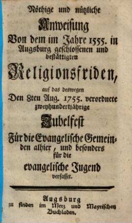 Nöthige und nützliche Anweisung Von dem im Jahre 1555 in Augsburg geschlossenen und bestättigten Religionsfriden : auf das deswegen Den 8ten Aug. 1755. verordnete zweyhundertjährige Jubelfest Für die Evangelische Gemeinden allhier, und besonders für die evangelischen Jugend verfasset