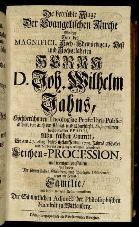 Die betrübte Klage Der Evangelischen Kirche Wolten Bey des Magnifici, Hoch-Ehrwürdigen, Vest und Hochgelahrten Herrn D. Joh. Wilhelm Jahns, Hochberühmten Theologiae Professoris Publici allhier, wie auch der Königl. und Churfürstl. Stipendiaten hochbestallten Ephori, Allzu frühen Hintritt, So am 27. Aug. dieses itztlauffenden 1725. Jahres geschahe, Und der darauf am 9. Sept. erfolgten vornehmen Leichen-Procession, mit wenigen vorstellen, und darbey Ihr schmertzliches Mitleiden, und schuldigste Observance gegen die betrübte Familie, mit diesen wenigen Zeilen contestiren, Die Sämmtlichen Adjuncti der Philosophischen Facultät zu Wittenberg