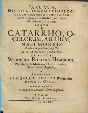 Disputationum Pathologicarum Secundum Ordinem Abubetri Rhazae, de re Medica, ad Regem Mansorem Libro nono Sexta De Catarrho, Oculorum, Aurium, Nasi Morbis Publicae disquisitioni subiecta In Academia Ienensi Praeside Wernero Rolfink Hamburg. Philosoph. & Medicin. Doctor. Profess. Horti medici Praefecto, a Respondente Samuele Heinrico Weinreichn Neost. Ad Orilam. Ad diem 26. Septembris, In Auditorio Medicor. Horis Consuetis