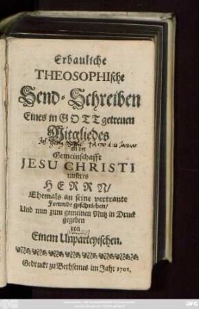 [Theil 1]: Erbauliche Theosophische Send-Schreiben Eines in Gott getreuen Mitgliedes an der Gemeinschafft Jesu Christi unseres Herrn : Ehemals an seine vertraute Freunde geschrieben, Und nun zum gemeinen Nutz in Druck gegeben von Einem Unparteyischen