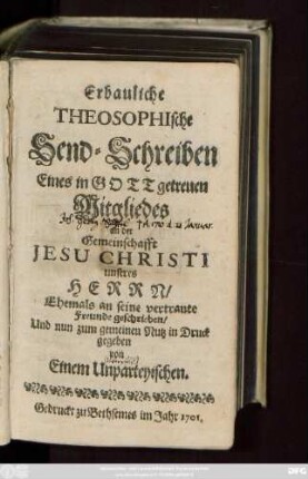 [Theil 1]: Erbauliche Theosophische Send-Schreiben Eines in Gott getreuen Mitgliedes an der Gemeinschafft Jesu Christi unseres Herrn : Ehemals an seine vertraute Freunde geschrieben, Und nun zum gemeinen Nutz in Druck gegeben von Einem Unparteyischen