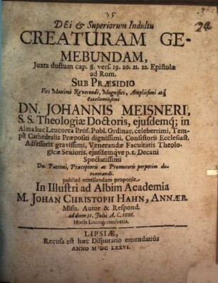 Dei & Superiorum Indultu Creaturam Gemebundam, Juxta deductum cap. 8. vers. 19.20.21.22. Epistolae ad Rom. Sub Praesidio ... Dn. Johannis Meisneri, ... publice ventilandam proponit In Illustri ad Albim Academia M. Johan Christoph Hahn, Annaeb. Misn. Autor & Respond. : ad diem 31. Iulii A. C. 1666. Horis Locoque consuetis