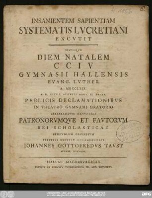 Insanientem Sapientiam Systematis Lvcretiani Excvtit : Simvlqve Diem Natalem CCIV Gymnasii Hallensis Evang. Lvther. A. MDCCLXIX. A.D. XXVIII. Avgvsti Hora II. Pomer. Pvblicis Declamationibvs In Theatro Gymnasii Oratorio Celebrandvm Denvnciat Patronorvmqve Et Favtorvm Rei Scholasticae Benevolvm Consessvm Precibvs Expetit Officiosissimis Iohannes Gottofredvs Tavst Gymn. Rector.
