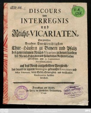 Discours von Interregnis und Reichs-Vicariaten, Den zwischen Beyden Durchleuchtigsten Chur-Häusern zu Bayern und Pfaltz des gemeinsamen Reichs-Vicariats in denen Landen des Rheins, Schwaben und Fränckischen Rechtens halber getroffenen und in Capitulatione Novissima Cæsarea auf das Reich ausgestellten Vergleich, das bereits in letzerm Interregno gebrauchte Exercitium und Actus Vicariatus, deren Selbst-Ständigkeit, und die Kayserl. Confirmation darüber, betreffend