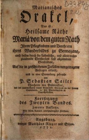 Marianisches Orakel, Das ist: Heilsame Räthe Mariä von dem guten Rath : Ihren Pflegkindern, und Verehrern ihres Wunderbildes zu Gennazano, auch dessen durch die katholische, und allein wahrglaubende Christenheit fast allgemeinen Ebenbildern, Auf die in zerschiedenen Zufällen vorgetragene Anfragen ertheilt, und in eine Sammlung gebracht, 2,[2] = Fortsetzung des Zweyten Bandes