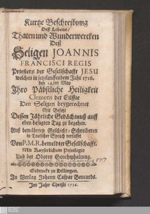 Kurtze Beschreibung Deß Lebens/ Thaten und Wunderwercken Deß Seligen Joannis Francisci Regis Priesters der Gesellschafft Jesu : welchen in jetztlauffendem Jahr 1716. den 24.ten May Jhro Päbstliche Heiligkeit Clemens der Eilffte Den Seligen beygerechnet Mit Befehl Dessen Jährliche Gedächtnuß auff eben besagten Tag zu begehen