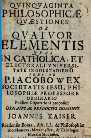 Qvinqvaginta Philosophicae Qvaestiones De Qvatvor Elementis : Qvas In Catholica, Et Electorali Vniversitate Ingolstadiensi Praeside P. Iacobo Wex Societatis Iesu, ... Publicae Disputationi proposuit ... Dominvs Joannes Kaiser Riedensis Bojus, ...