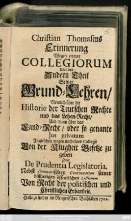Christian Thomasens Erinnerung Wegen zweyer Collegiorum Uber den Andern Theil Seiner Grund-Lehren : Nemlich über die Historie der Teutschen Rechte und das Lehen-Recht/ Und dann über das Land-Recht/ oder so genante Jus privatum ; Jngleichen wegen noch eines Collegii Von der Klugheit Gesetze zu geben Oder De Prudentia Legislatoria ; Nebst summarischer Continuation seiner bißherigen öffentlichen Lectionum Von Recht der Politischen und Christlichen Erbarkeit