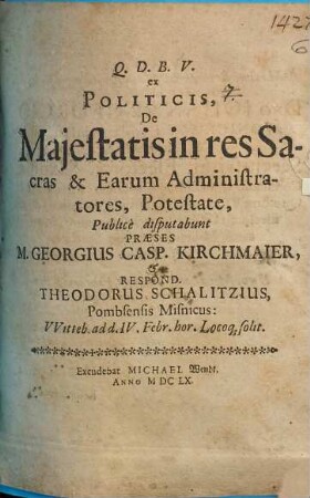 Ex Politicis, De Maiestatis in res Sacras & Earum Administratores, Potestate, Publice disputabunt Praeses M. Georgius Casp. Kirchmaier, & Respond. Theodorus Schalitzius, Pombsensis Misnicus: Witteb. ad d. IV. Febr. hor. Locoq[ue] solit.