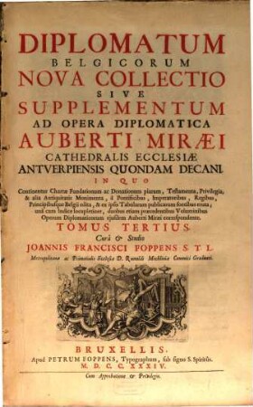 Auberti Miræi Cathedralis Ecclesiæ Antverpiensis Decani Opera Diplomatica Et Historica : In Quibus Continentur Chartæ Fundationum ac Donationum Piarum, Testamenta, Privilegia, Fœdera Principum, & alia ... Monumenta ... ad Germaniam inferiorem, vicinasque Provincias spectantia, ex ipsis Tabularum publicarum fontibus eruta, Tomus Tertius