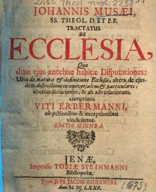 Johannis Musaei, ... Tractatus De Ecclesia : Quo duae ejus antehac habitae Disputationes: Una de natura et definitione Esslesiae, altera de ejusdem distinctione in universalem et particulares uberius diducuntur, & ab adversariorum, cumprimis Viti Erbermanni, objectionibus & exceptionibus vindicantur