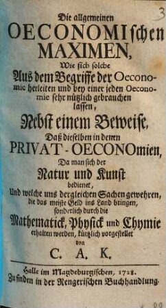 Die allgemeinen oeconomischen Maximen, wie sich solche aus dem Begriffe der Oeconomic herleiten ... : nebst einem Beweise, daß dieselben in denen Privat-Oeconomien, da man sich der Natur und Kunst bedienet ... sonderlich durch die Mathematick, Physick und Chymie erhalten werden