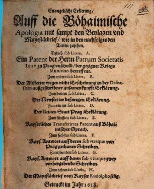 Euangelische Erklerung, Auff die Böhaimische Apologia mit sampt den Beylagen vnd Mayestätbrief, wie in den nachfolgenden Titlen zusehen : Erstlich sub Litera, A. Ein Patent der Herrn Patrum Societatis Iesv zu Prag vnschuld, der gezigner Kriegs Munition betreffent. Zum andern sub Litera, B. Der Altstetter wegen nicht Erscheinung zu der Defensorn außgeschribner zusamenkunfft Erklärung. Zum dritten sub Litera, C. Der Newstetter deßwegen Erklärung. Zum vierten sub Litera, D. Der kleinen Statt Prag Erklärung. Zum fünfften sub Litera, E. Kayserliches Transferirtes Patent auß Böhaimischer Sprach. Zum sechsten sub Litera, F. Kays. Antwort auff deren sub vtraque von Prag gethanes Schreiben. Zum sibenden sub Litera, G. Kays. Antwort auff deren sub vtraque zwey vorhergehende Schreiben. Zum achten sub Litera, H. Der Mayestätbrief vom Kayser Rudolpho selig