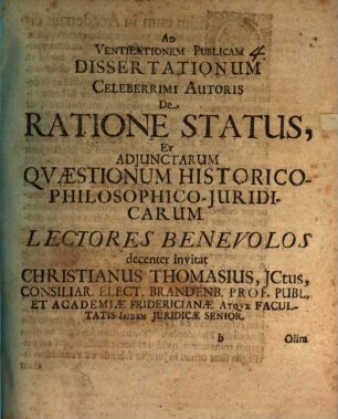 Ad Ventilationem Publicam Dissertationum Celeberrimi Autoris De Ratione Status, Et Adiunctarum Quaestionum Historico-Philosophico-Iuridicarum Lectores Benevolos decenter invitat Christianus Thomasius, ICtus, Consiliar. Elect. Brandenb. Prof. Publ. Et Academiae Fridericianae Atque Facultatis Ibidem Iuridicae Senior