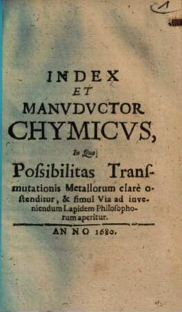 Index Et Manvdvctor Chymicvs : In Quo Possibilitas Transmutationis Metallorum clare ostenditur, & simul Via ad inveniendum Lapidem Philosophorum aperitur