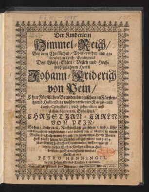 Der Kinderlein Himmel-Reich : Bey dem ... Leich-Begängnus Des ... Herrn Johann-Friderich von Pein/ ChurFürstlichen Brandenburgischen im Fürstenthumb Halberstadt ... Lehen-Secretarii, Söhnleins/ Christian-Carln Von Pein/ So den 5. Februarii ... wegkommen/ und endlich den 4. Martii ... todt gefunden/ und den 14. Martii ... bey der hohen Stiffts-Kirchen allhie zu Halberstadt/ zur Erden bestattet worden/ Erkläret