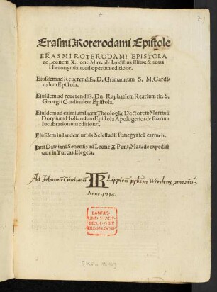 Erasmi Roterodami Epistole || ERASMI ROTERODAMI EPISTOLA || ad Leonem X.Pont.Max. de laudibus illius: & noua || Hieronymianorũ operum editione.|| Eiusdem ad Reuerendiss. D. Grimannum S. M. Gardi=||nalem Epistola.|| Eiusdem ad reuerendiss. Dn.Raphaelem Rearium ... || Cardinal em Epistola.|| Eiusdem ad ... Doctorem Martinũ || Dorpium Hollandum Epistola Apologetica de suarum || lucubrationum editione.|| Eiusdem in laudem urbis Selestadii Panegyricũ carmen.|| Iani Damiani Senensis ad Leonẽ X. Pont. Max. de expeditio||ne in. Turcas Elegia.||