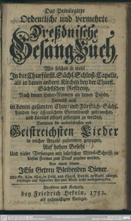 Das Privilegierte Ordentliche und Vermehrte Dreßdnische Gesang-Buch : Wie solches so wohl In der Churfürstl. Sächs. Schloß-Capelle, als in denen andern Kirchen bey der Churfl. Sächsischen Residentz ... bey öffentlichem Gottesdienst gebrauchet, und daraus pfleget gesungen zu werden; Darinnen die auserlesensten und Geistreichsten Lieder in reicher Anzahl zusammen getragen ...