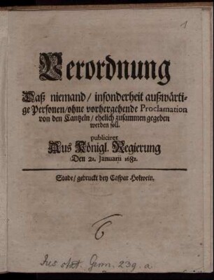 Verordnung Daß niemand/ insonderheit außwärtige Personen/ ohne vorhergehende Proclamation von den Cantzeln/ ehelich zusammen gegeben werden soll : publiciret Aus Königl. Regierung Den 21. Januarii 1682.