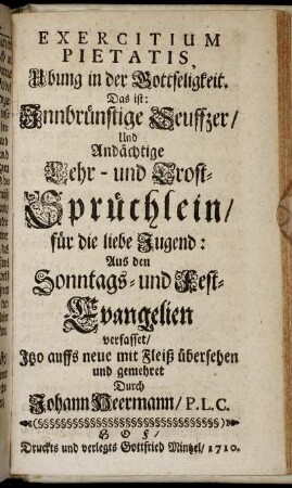 Exercitium Pietatis, Ubung in der Gottseligkeit. Das ist: Innbrünstige Seuffzer, Und Andächtige Lehr- und Trost-Sprüchlein, für die Liebe Jugend: Aus den Sonntags- und Fest-Evangelien verfasset, Itzo auffs neue mit Fleiß übersehen und gemehret / Durch Johann Heermann, P. L. C.