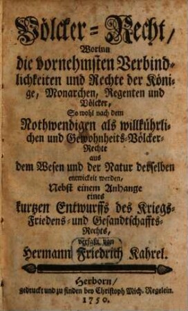 Völcker-Recht, Worinn die vornehmsten Verbindlichkeiten und Rechte der Könige, Monarchen, Regenten und Völcker, So wohl nach dem Nothwendigen als willkührlichen und Gewohnheits-Völcker-Rechte aus dem Wesen und der Natur derselben entwickelt werden : Nebst einem Anhange eines kurtzen Entwurffs des Kriegs- Friedens- und Gesandtschaffts-Rechts