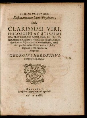 AUSPICE TRIUNO DEO.|| Disputationem hanc Physicam || Sub || ... DN. M. RUDOLPHI GOCLENII, IN ILLU-||stri Cattorum Academia professoris ordinarii, & philo-||sophicarum disputationum moderatoris, praesi-||dio, publicè ad trutinam veritatis philo-||sophicae pensiculandam || proponit || GEORGIVS HERDENIVS || Marpurgensis, Hassus.||