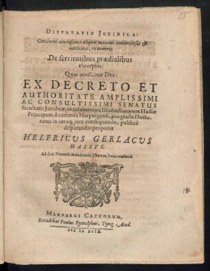 DISPUTATIO JURIDICA:|| Continens conclusiones alliquot moxime controversas et || intricatas, ex materia || De servitutibus praedialibus || excerptas:||Quas auxiliante Deo: || EX DECRETO ET || AUTHORITATE AMLILSSIMI || AC CONSULTISSIMI SENATUS || facultatis Juridicae, in celeberrima Illustrissimorum Hassiae || Principum Academia Marpurgensi, pro gradu Docto-||ratus in utro# jure consequendo, publicè ||disputandas proponit || HELFRICVS GERLACVS HASSVS.|| Ad d. 16. Novemb. in auditorio Jctorum, horis consuetis.||