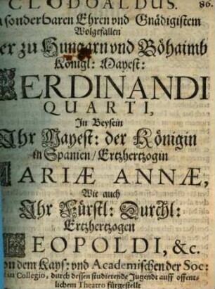Clodoaldus : Zu sonderbaren Ehren und Gnädigstem Wolgefallen Der zu Hungarn und Böhaimb Königl: Mayest: Ferdinandi Quarti, In Beysein Ihr Mayest: der Königin in Spanien, Ertzhertzogin Mariae Annae, Wie auch Ihr Fürstl: Durchl: Ertzhertzogen Leopoldi, &c. ; Von dem Kays: und Academischen der Soc: Jesu Collegio, durch dessen studierende Jugendt auff offentlichem Theatro fürgestellt Im Jahr Christi M.DC.XLVII. den XXII Augustmonaths