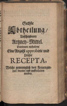 Sechste Abtheilung, Unschätzbarer Artzney-Mittel. Darinnen enthalten, Eine Anzahl approbirte und leichte Recepta, Welche gemeiniglich von Frauenzimmer bereitet und auffbehalten werden