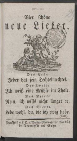 Vier schöne neue Lieder. : Das Erste. Jeder hat sein Techtelmechtel. ; Das Zweite. Ich weiß eine Mühle im Thale. ; Das Dritte. Nein, ich wills nicht länger [et]c. ; Das Vierte. Lebe wohl, du, die ich ewig liebe