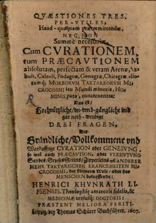 Quaestiones Tres Per-Utiles, Haud-quaquam praetermittendae, Nec Non Summe necessariae, Cum Curationem, tum Praecautionem absolutam, perfectam & veram Arenae, Sabuli, Calculi, Podagrae, Gonagrae, Chiragrae, aliorumq[ue] Morborum Tartareorum Microcosmi seu Mundi minoris, Hominis pura, concernentes: Das ist, Hochnützliche, un-umb-gängliche und gar noth-wendige Drei Fragen, Die Gründliche, Vollkommene und Warhafftige Curation oder Genesung, so wol auch Praecaution, oder Verhutung ... Tartarischer Kranckheiten Microcosmi ... betreffende: Henrici Khunrath ...