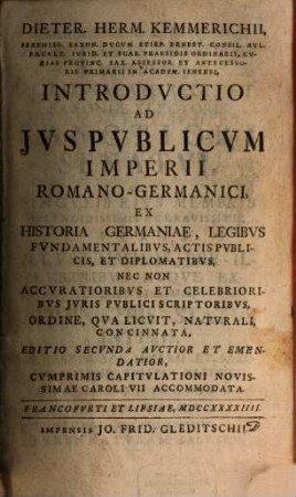 Dieter. Herm. Kemmerichii, Sereniss. Saxon. Dvcvm Stirp. Ernest. Consil. Avl. Facvlt. Ivrid. Et Scab. Praesidis Ordinarii ... Introdvctio Ad Jvs Pvblicvm Imperii Romano-Germanici : Ex Historia Germaniae, Legibvs Fvndamentalibvs, Actis Pvblicis, Et Diplomatibvs, Nec Non Accvratioribvs Et Celebrioribvs Jvris Pvblici Scriptoribvs, Ordine, Qva Licvit, Natvrali, Concinnata, [1]