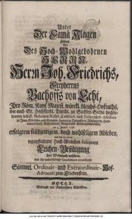 Unter Der Famä Klagen sollten Bey Des Hoch-Wohlgebohrnen Herrn, Herrn Joh. Friedrichs, Freyherrns Bachoffs von Echt, Ihro Röm. Kays. Majest. würckl. Reichs-Hofraths, wie auch Sr. Hochfürstl. Durchl. zu Sachsen-Gotha hochbetrauten würckl. Geheimen Raths und Cantzlars, auch Hofgerichts-Assessoris zu Jena, Erb-Lehn- und Gerichts-Herrns zu Dobitzschen, Zschöpperitz, Hartmannsdorff, Schlettwein, Bergen und Kettmannshausen. am 3. Januar. 1736. erfolgtem frühzeitigem, doch wohlseligem Ableben, und den 10. ejusd. veranstalteter Hoch-Adelichen solennen Leichen-Bestätigung ihre Wehmuth mischen, und die unterthänige Condolence contestiren Sämmtl. Ordinair- und Extraordinair-Hof-Advocati zum Friedenstein.