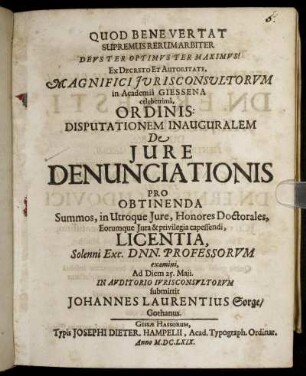 Ex Decreto Et Autoritate, Magnifici Iurisconsultorum in Academia Giessena celeberrima, Ordinis: Disputationem Inauguralem De Iure Denunciationis Pro Obtinenda Summos, in Utroque Iure, Honores Doctorales, Eorumque Iura & privilegia capessendi, Licentia, Solenni Exc. Dnn. Professorum examini, Ad Diem 25. Maii. In Auditorio Iurisconsultorum submittit Johannes Laurentius Sorge/ Gothanus