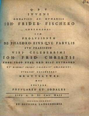 Ivveni Ornatiss. Ac. Hvmaniss Ioh. Frider. Fischero Cobvrgensi Cvm Prolvsionem De. Phaedro. Eivs Qve. Fabvlis Svb. Praesidio Viri. Celeberrimi Ioh. Celeberrimi Ioh. Frid. Christii Poes. Prof. Pvbl. Ord. Hist. Extraord Et. Minori. Princ. Collegio. Collegiati Pvblice. Defenderet Gravlatvri Hoc Posvere Popvlares. Et. Sodales Lips. A. D. XI. Cal. Maii