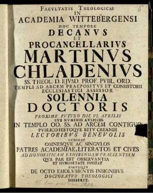 Facultatis Theologicae In Academia Wittebergensi Hoc Tempore Decanus Et Procancellarius Martinus Chladenius Ss. Theol. D. Eiusd. Prof. Publ. Ord. Templi Ad Arcem Praepositus Et Consistorii Ecclesistici Assessor Solennia Doctoris Proxime Futuro Die VI. Aprilis ... Indicat Omnesque Ac Singulos Patres Academiae, ... Invitat Simulque De Octo Emolumentis Insignibus Doctoratus Theologici Disserit