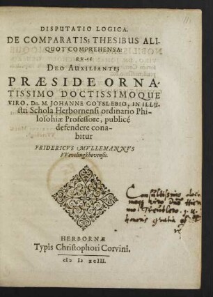 DISPUTATIO LOGICA,|| DE COMPARATIS; THESIBUS ALI-||QUOT COMPREHENSA:|| QVAS || DEO AUXILIANTE;|| PRAESIDE ... || Dn. M. JOHANNE GOTSLEBIO, IN ... || Schola Herbornensi ordinario Phi-||losophiae Professore, publicé || defendere cona-||bitur || FRIDERICVS MVLLEMANNVS || VVevelingkhovensis.||
