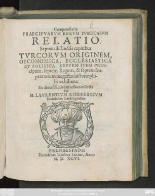 Compendiaria || PRAECIPVARVM RERVM TVRCICARVM || RELATIO || Septem distinctis capitibus || TVRCORVM ORIGINEM,|| OECONOMICA, ECCLESIASTICA || ET POLITICA; SEPTEM ITEM PRIN-||cipum, septem Regum, & septem Im-||peratorum res gestas historiophi-||lis exhibens:|| Ex diuersissimis autoribus collecta || Per || M. LAVRENTIVM RISEBERGIVM || Ecclesiasten Gardelegensem.||