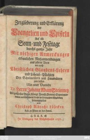 Zergliederung und Erklärung der Evangelien und Episteln Auf alle Sonn- und Festtage durchs gantze Jahr : Mit nöthigen Anmerckungen erbaulichen Nutzanwendungen aus jedem Vers wie auch Christlichen Glaubens-Lehren und Lebens-Pflichten Den Schulmeistern und Hausvätern zum besten Mit einer Vorrede Tit. Herrn Johann Adam Steinmetz Abt zu Closter Berga ... herausgegeben
