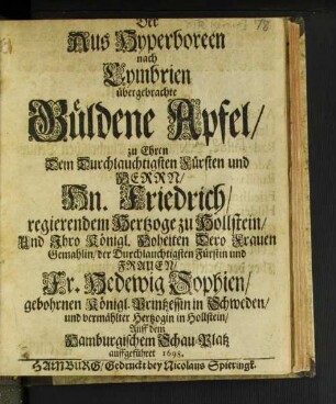 Der Aus Hyperboreen nach Cymbrien übergebrachte Güldene Apfel : zu Ehren Dem ... Fürsten und Herrn/ Hn. Friedrich/ regierendem Hertzoge zu Hollstein/ Und Ihro Königl. Hoheiten Dero Frauen Gemahlin/ der Durchlauchtigsten Fürstin und Frauen/ Fr. Hedewig Sophien/ gebohrnen Königl. Printzessin in Schweden/ und vermählter Hertzogin in Hollstein ; Auff dem Hamburgischem Schau-Platz auffgeführet 1698