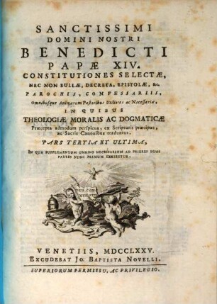 Sanctissimi Domini Nostri Benedicti Papae XIV. Constitutiones Selectae, Nec Non Bullae, Decreta, Epistolae, &c. : Parochis, Confessariis, Omnibusque Animarum Pastoribus Utiliores ac Necessariae, In Quibus Theologiae Moralis Ac Dogmaticae Praecepta admodum perspicua, ex Scripturis praecipue, ac Sacris Canonibus traduntur, Pars Tertia Et Ultima. In Qua Supplementum Omnino Necessarium Ad Priores Duas Partes Nunc Primum Exhibetur
