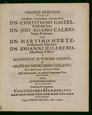 Summos Honores Viris Nobilissimis, Consultissimis, Experientissimis Dn. Christiano Gastel, Schlibens. Saxo. Dn. Joh. Adamo Calbio, Stetin. Pomerano. Ut Et Dn. Martino Hurte, Fürstenwald. Marchico. Dn. Johanni Uslebero, Altenburg. Misnico. à Magnifico Jctorum Ordine, Et Gratioso Medicorum Collegio, Illis in Jure utroq[ue], His in arte Medica : Ritè & solenniter, in publico Magnorum Virorum consensu, collatos in Celeberrima Academia Altdorfina Gratulabundi Prosequuntur Convictores Hammeriani
