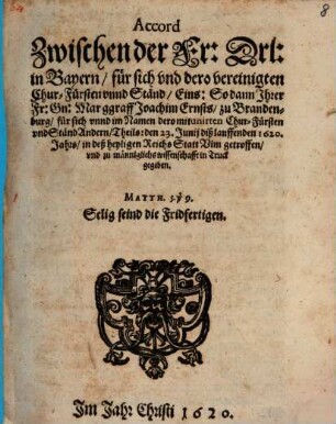 Accord Zwischen der Fr: Drl: in Bayern, für sich und dero vereinigten Chur-Fürsten unnd Ständ, Eins: So dann Ihrer Fr: Gn: Marggraff Joachim Ernsts, zu Brandenburg, für sich unnd im Namen dero mitunirten Chur-Fürsten und Ständ Andern, Theils : den 23. Junii diß lauffenden 1620. Jahrs, in deß heyligen Reichs Statt Ulm getroffen, und zu männiglichs wissenschafft in Truck gegeben
